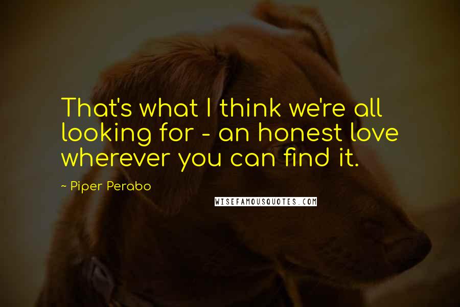 Piper Perabo Quotes: That's what I think we're all looking for - an honest love wherever you can find it.