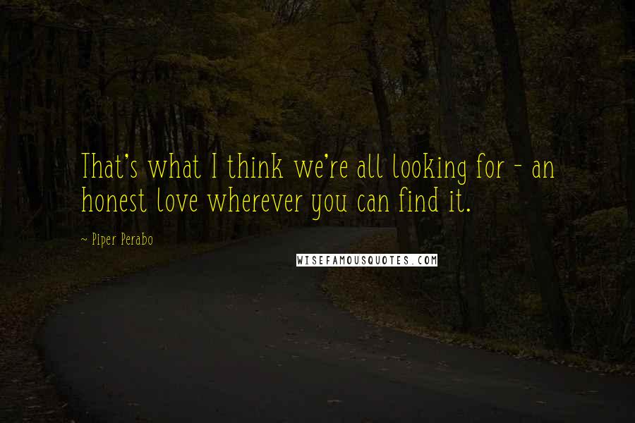 Piper Perabo Quotes: That's what I think we're all looking for - an honest love wherever you can find it.