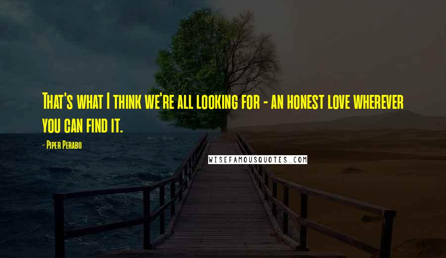 Piper Perabo Quotes: That's what I think we're all looking for - an honest love wherever you can find it.