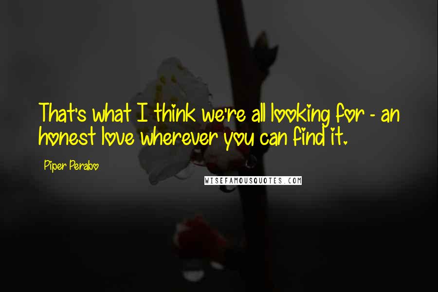 Piper Perabo Quotes: That's what I think we're all looking for - an honest love wherever you can find it.