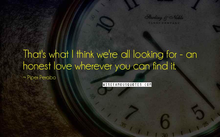 Piper Perabo Quotes: That's what I think we're all looking for - an honest love wherever you can find it.