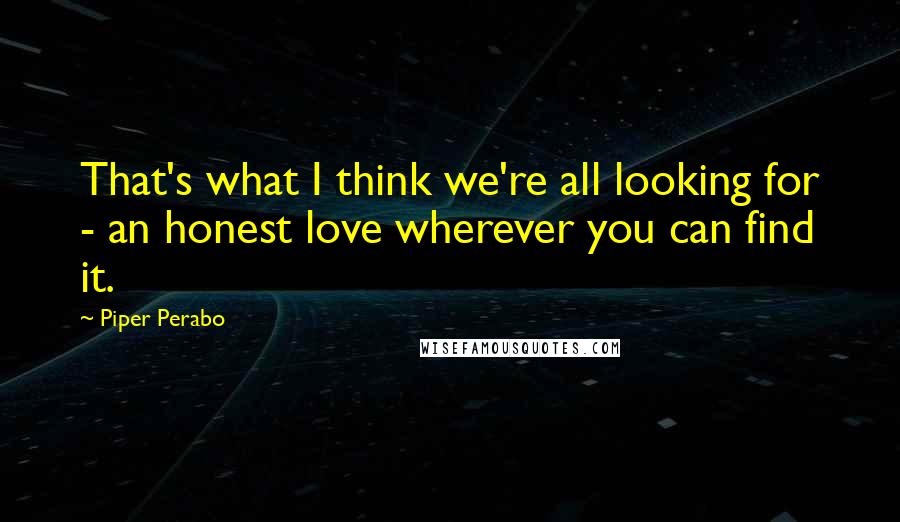 Piper Perabo Quotes: That's what I think we're all looking for - an honest love wherever you can find it.