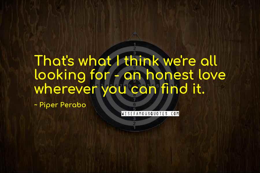 Piper Perabo Quotes: That's what I think we're all looking for - an honest love wherever you can find it.