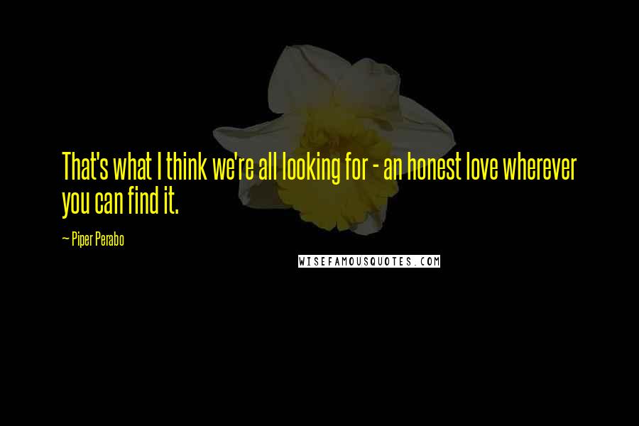 Piper Perabo Quotes: That's what I think we're all looking for - an honest love wherever you can find it.