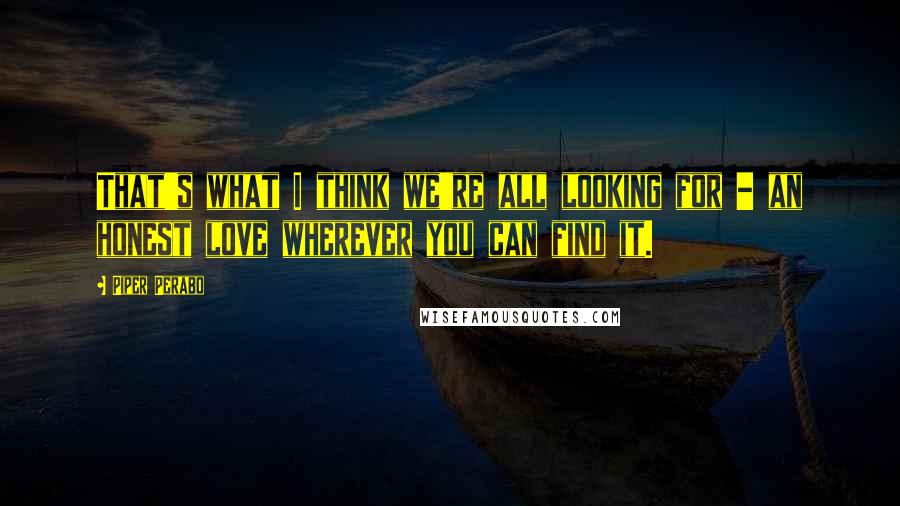 Piper Perabo Quotes: That's what I think we're all looking for - an honest love wherever you can find it.