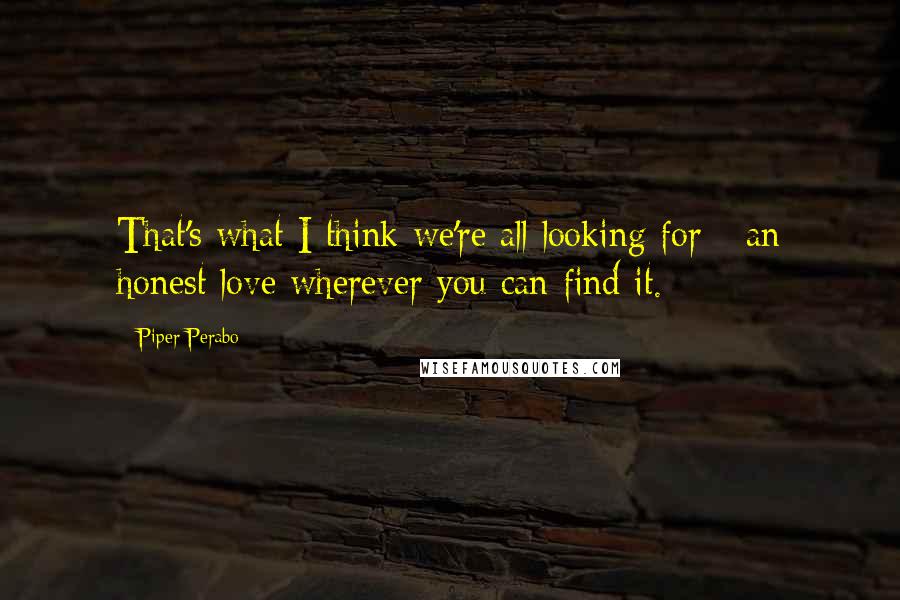 Piper Perabo Quotes: That's what I think we're all looking for - an honest love wherever you can find it.