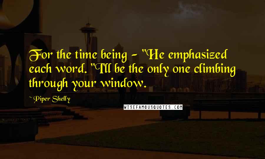 Piper Shelly Quotes: For the time being - "He emphasized each word. "I'll be the only one climbing through your window.