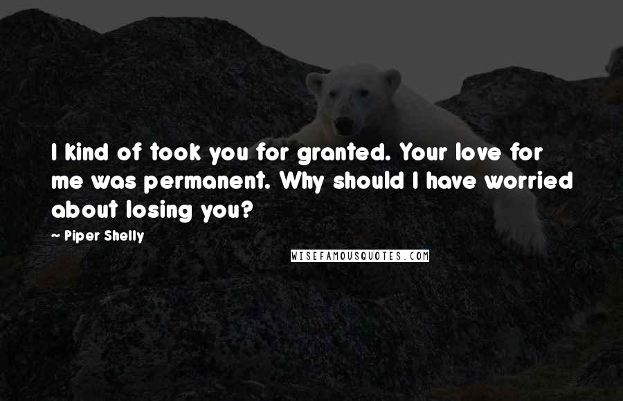 Piper Shelly Quotes: I kind of took you for granted. Your love for me was permanent. Why should I have worried about losing you?