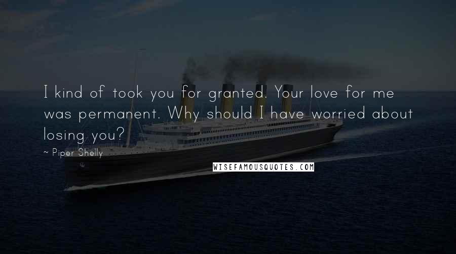 Piper Shelly Quotes: I kind of took you for granted. Your love for me was permanent. Why should I have worried about losing you?