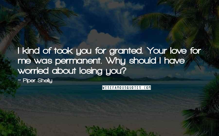 Piper Shelly Quotes: I kind of took you for granted. Your love for me was permanent. Why should I have worried about losing you?