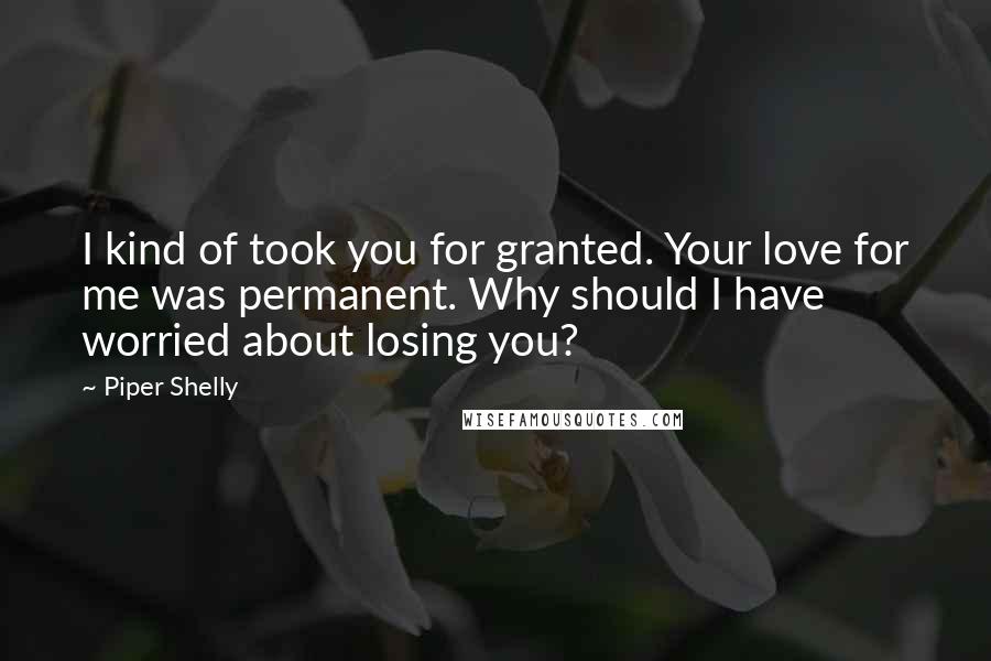 Piper Shelly Quotes: I kind of took you for granted. Your love for me was permanent. Why should I have worried about losing you?