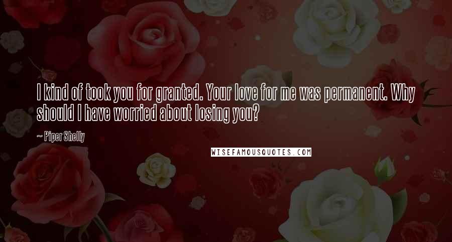 Piper Shelly Quotes: I kind of took you for granted. Your love for me was permanent. Why should I have worried about losing you?
