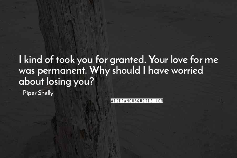 Piper Shelly Quotes: I kind of took you for granted. Your love for me was permanent. Why should I have worried about losing you?