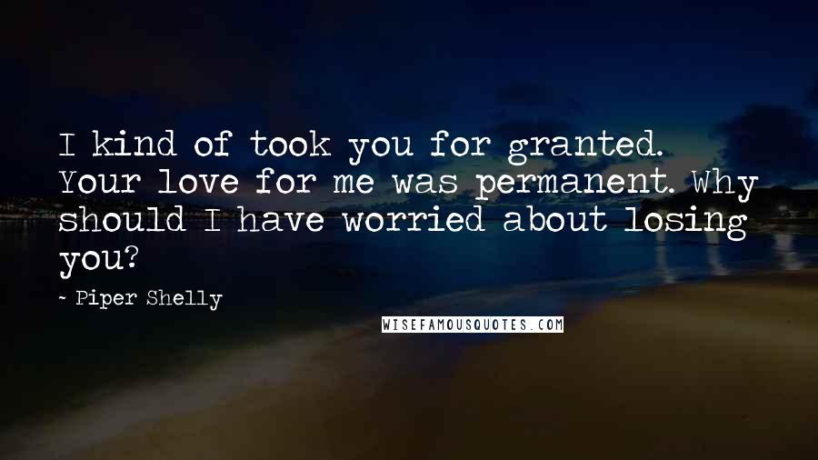 Piper Shelly Quotes: I kind of took you for granted. Your love for me was permanent. Why should I have worried about losing you?