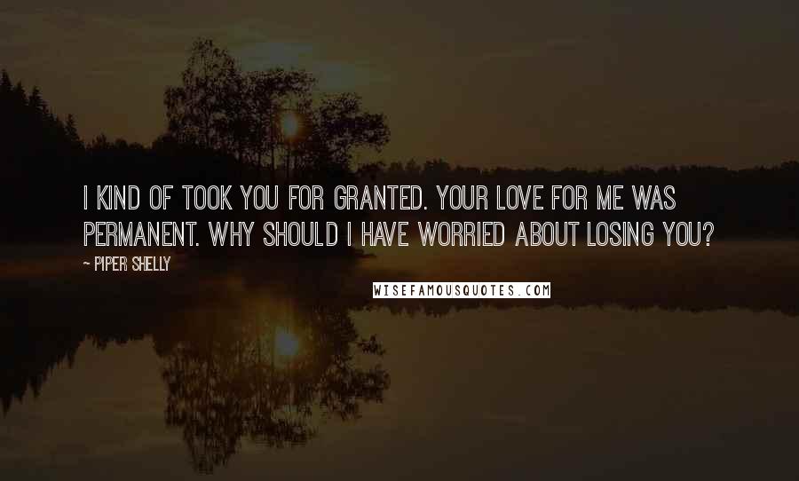 Piper Shelly Quotes: I kind of took you for granted. Your love for me was permanent. Why should I have worried about losing you?