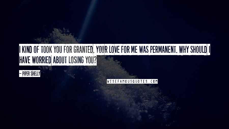 Piper Shelly Quotes: I kind of took you for granted. Your love for me was permanent. Why should I have worried about losing you?