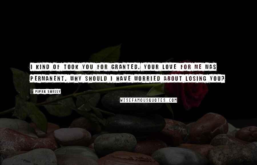 Piper Shelly Quotes: I kind of took you for granted. Your love for me was permanent. Why should I have worried about losing you?