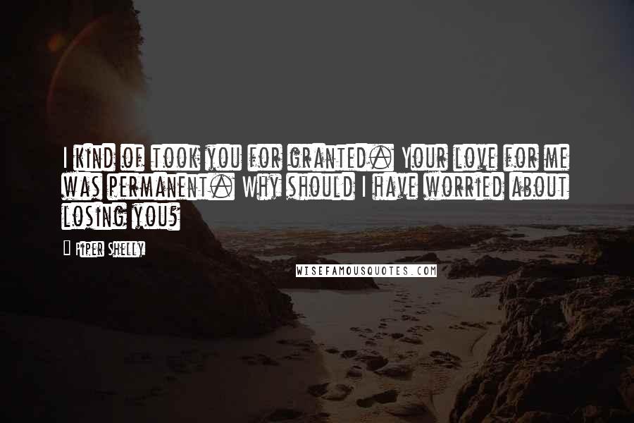 Piper Shelly Quotes: I kind of took you for granted. Your love for me was permanent. Why should I have worried about losing you?