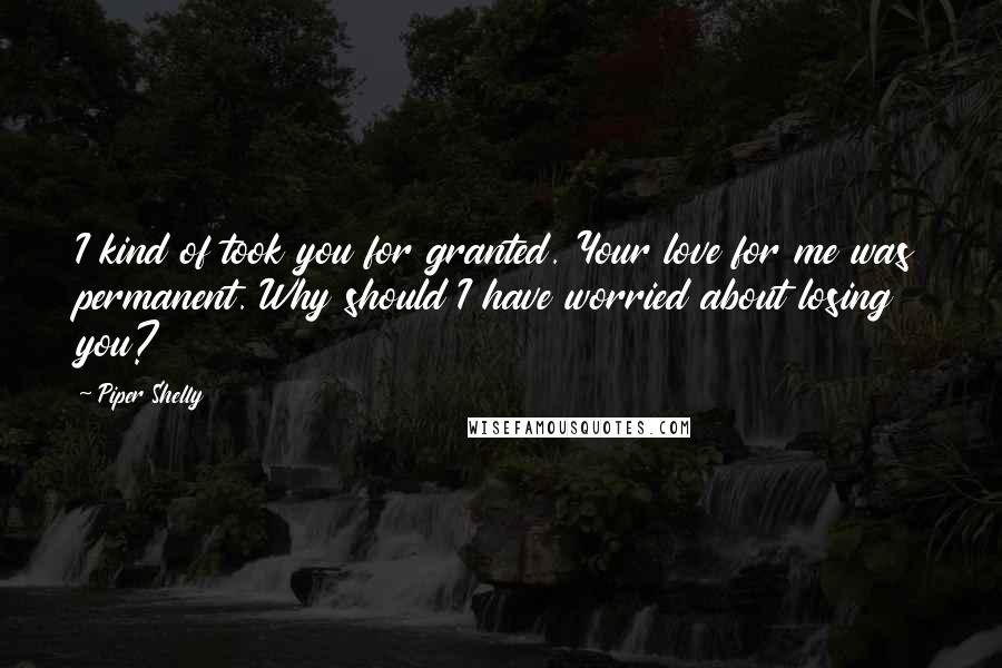 Piper Shelly Quotes: I kind of took you for granted. Your love for me was permanent. Why should I have worried about losing you?