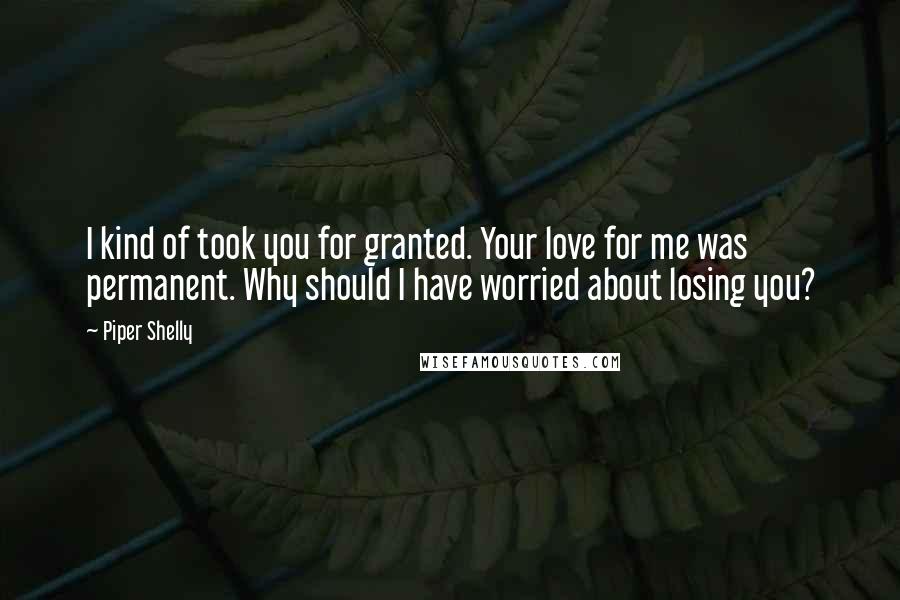 Piper Shelly Quotes: I kind of took you for granted. Your love for me was permanent. Why should I have worried about losing you?