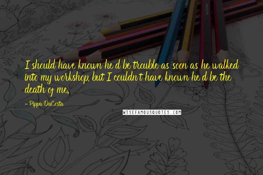 Pippa DaCosta Quotes: I should have known he'd be trouble as soon as he walked into my workshop, but I couldn't have known he'd be the death of me.