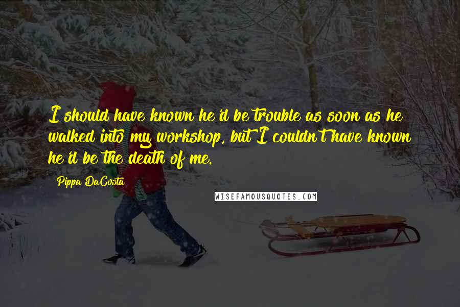 Pippa DaCosta Quotes: I should have known he'd be trouble as soon as he walked into my workshop, but I couldn't have known he'd be the death of me.