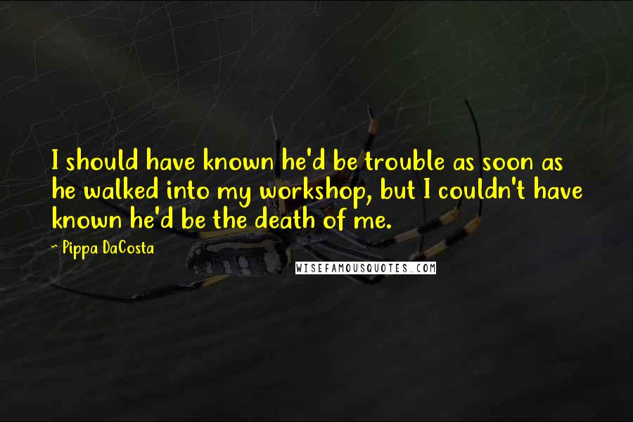 Pippa DaCosta Quotes: I should have known he'd be trouble as soon as he walked into my workshop, but I couldn't have known he'd be the death of me.