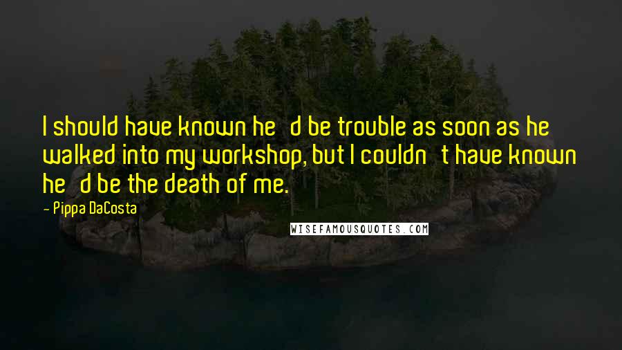 Pippa DaCosta Quotes: I should have known he'd be trouble as soon as he walked into my workshop, but I couldn't have known he'd be the death of me.