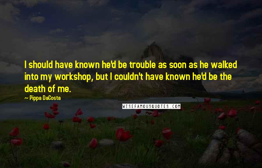 Pippa DaCosta Quotes: I should have known he'd be trouble as soon as he walked into my workshop, but I couldn't have known he'd be the death of me.