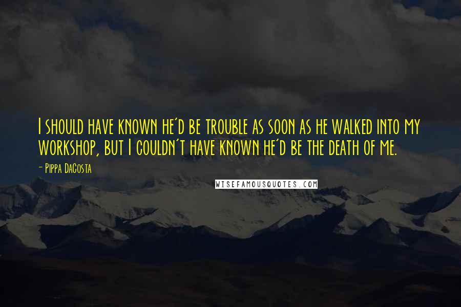 Pippa DaCosta Quotes: I should have known he'd be trouble as soon as he walked into my workshop, but I couldn't have known he'd be the death of me.