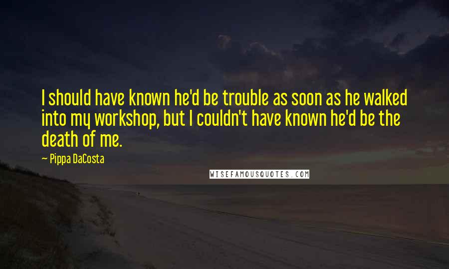 Pippa DaCosta Quotes: I should have known he'd be trouble as soon as he walked into my workshop, but I couldn't have known he'd be the death of me.