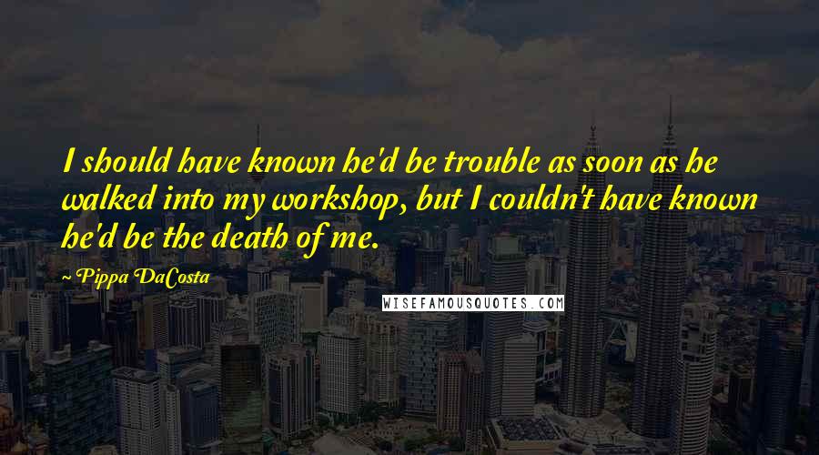 Pippa DaCosta Quotes: I should have known he'd be trouble as soon as he walked into my workshop, but I couldn't have known he'd be the death of me.