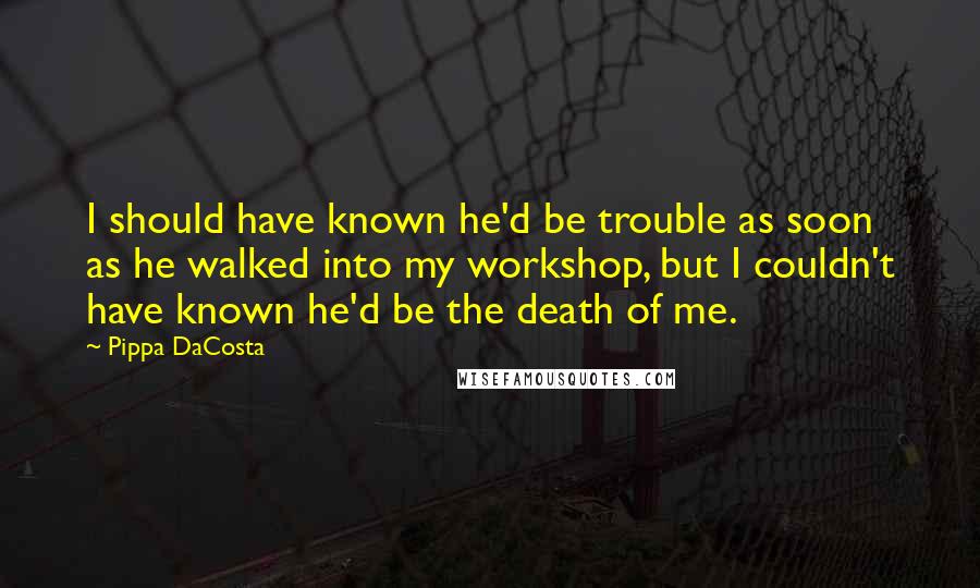 Pippa DaCosta Quotes: I should have known he'd be trouble as soon as he walked into my workshop, but I couldn't have known he'd be the death of me.