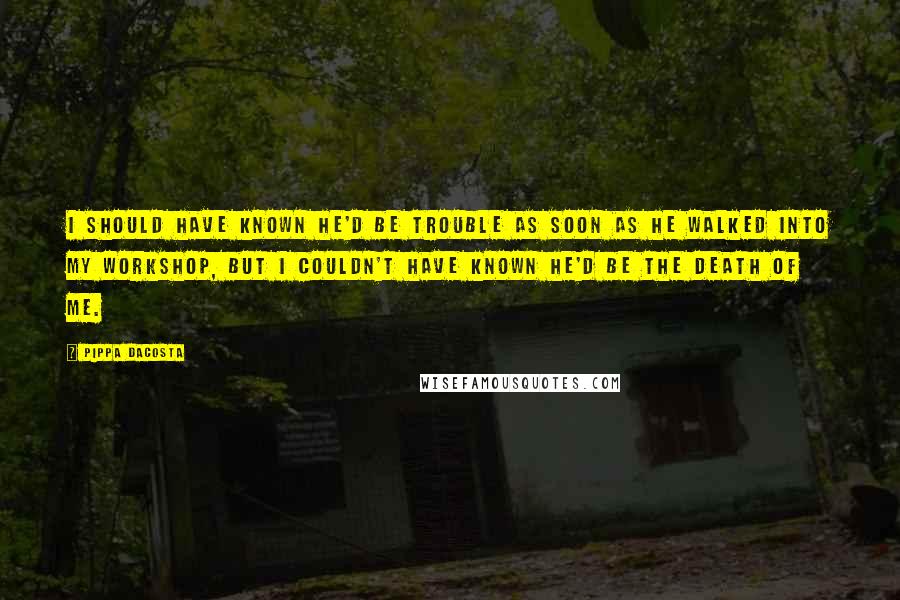 Pippa DaCosta Quotes: I should have known he'd be trouble as soon as he walked into my workshop, but I couldn't have known he'd be the death of me.