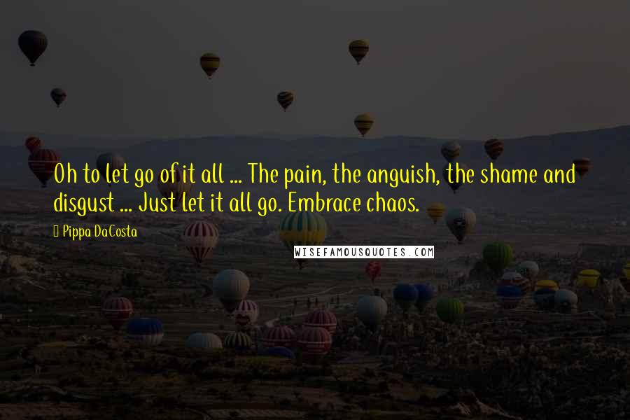 Pippa DaCosta Quotes: Oh to let go of it all ... The pain, the anguish, the shame and disgust ... Just let it all go. Embrace chaos.