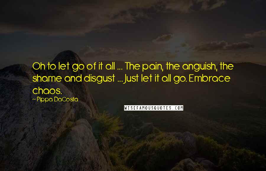 Pippa DaCosta Quotes: Oh to let go of it all ... The pain, the anguish, the shame and disgust ... Just let it all go. Embrace chaos.