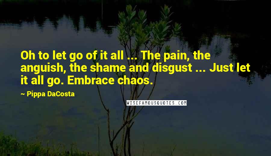 Pippa DaCosta Quotes: Oh to let go of it all ... The pain, the anguish, the shame and disgust ... Just let it all go. Embrace chaos.