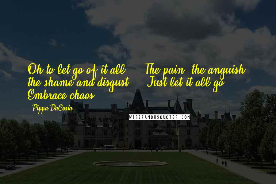 Pippa DaCosta Quotes: Oh to let go of it all ... The pain, the anguish, the shame and disgust ... Just let it all go. Embrace chaos.