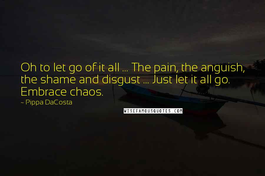 Pippa DaCosta Quotes: Oh to let go of it all ... The pain, the anguish, the shame and disgust ... Just let it all go. Embrace chaos.