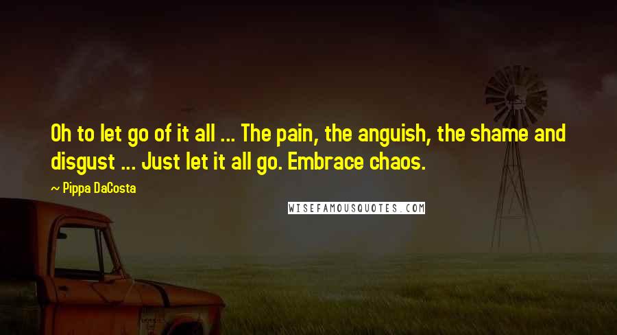 Pippa DaCosta Quotes: Oh to let go of it all ... The pain, the anguish, the shame and disgust ... Just let it all go. Embrace chaos.