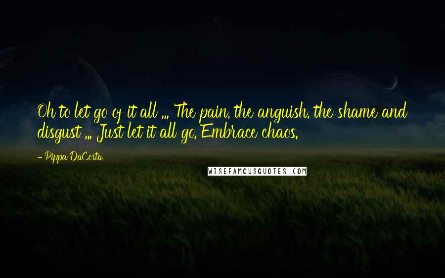 Pippa DaCosta Quotes: Oh to let go of it all ... The pain, the anguish, the shame and disgust ... Just let it all go. Embrace chaos.