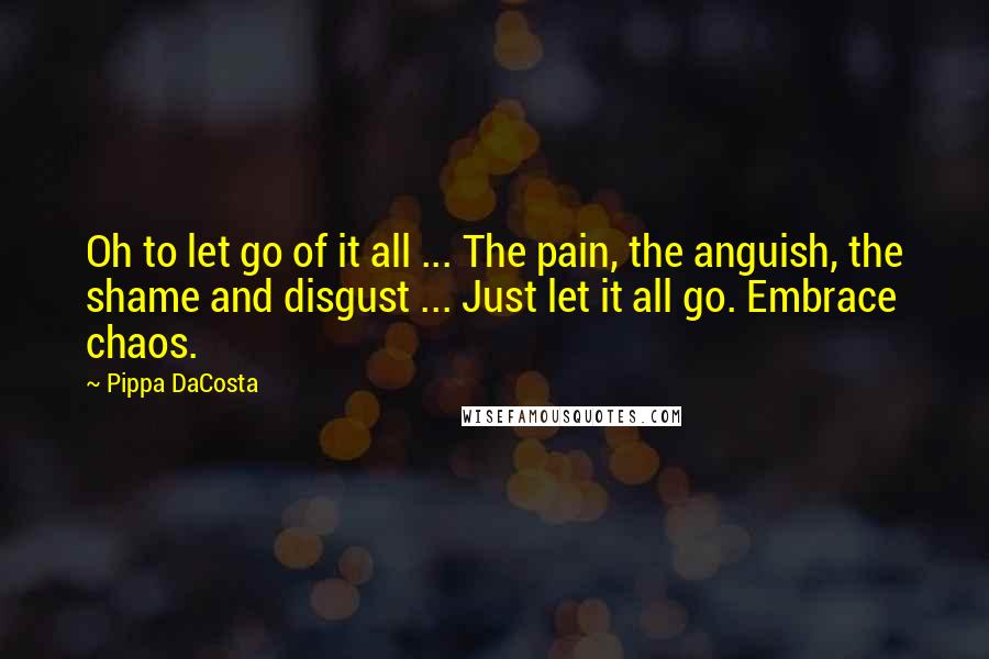 Pippa DaCosta Quotes: Oh to let go of it all ... The pain, the anguish, the shame and disgust ... Just let it all go. Embrace chaos.