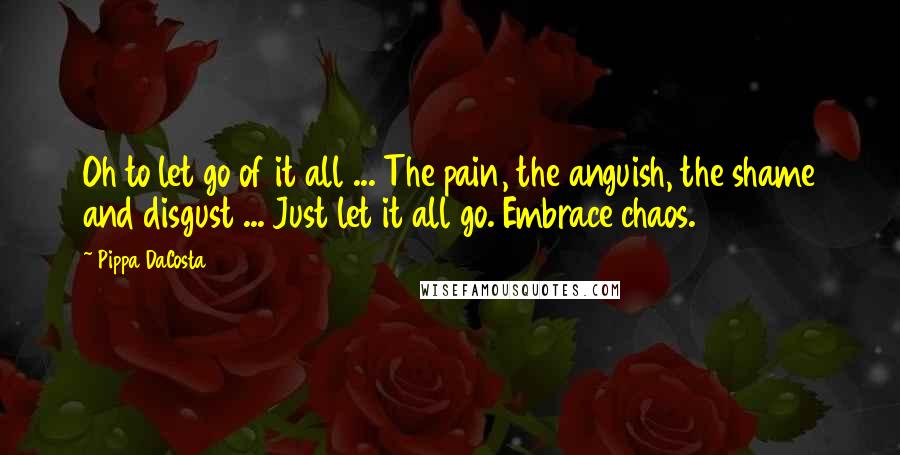 Pippa DaCosta Quotes: Oh to let go of it all ... The pain, the anguish, the shame and disgust ... Just let it all go. Embrace chaos.