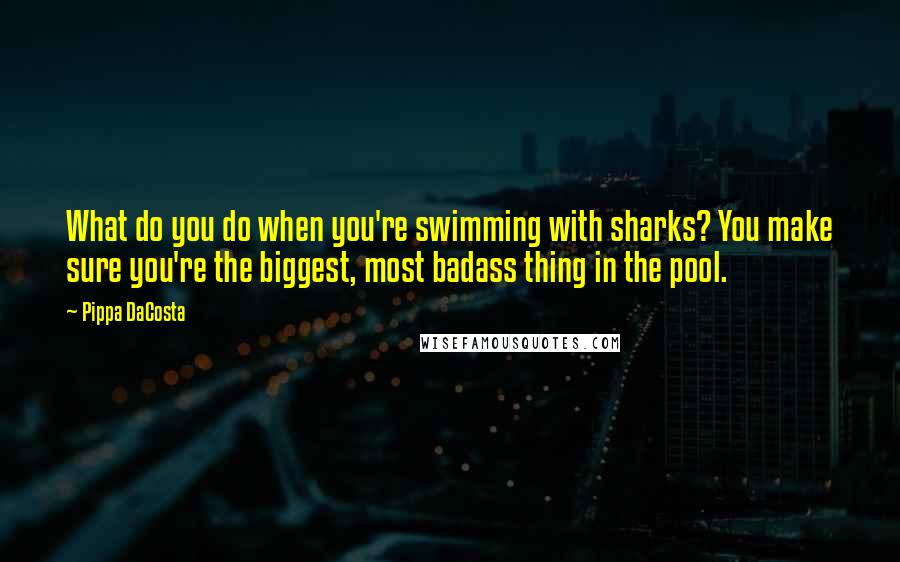 Pippa DaCosta Quotes: What do you do when you're swimming with sharks? You make sure you're the biggest, most badass thing in the pool.