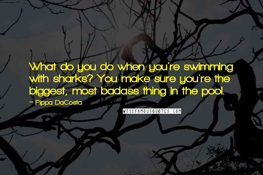 Pippa DaCosta Quotes: What do you do when you're swimming with sharks? You make sure you're the biggest, most badass thing in the pool.