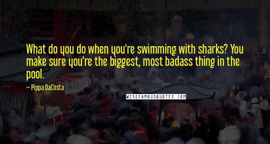 Pippa DaCosta Quotes: What do you do when you're swimming with sharks? You make sure you're the biggest, most badass thing in the pool.