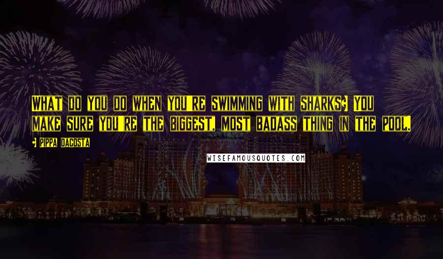 Pippa DaCosta Quotes: What do you do when you're swimming with sharks? You make sure you're the biggest, most badass thing in the pool.