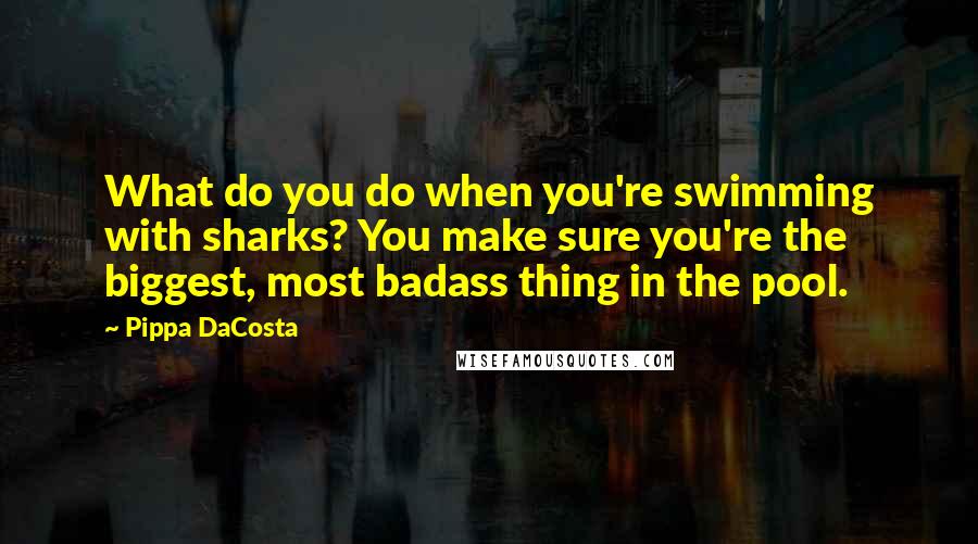 Pippa DaCosta Quotes: What do you do when you're swimming with sharks? You make sure you're the biggest, most badass thing in the pool.