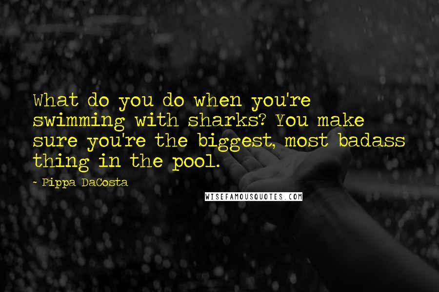 Pippa DaCosta Quotes: What do you do when you're swimming with sharks? You make sure you're the biggest, most badass thing in the pool.