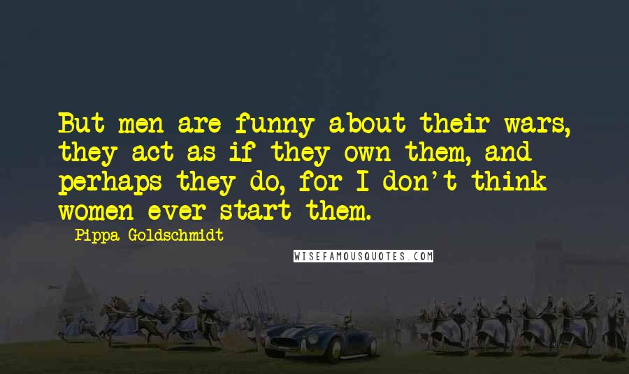 Pippa Goldschmidt Quotes: But men are funny about their wars, they act as if they own them, and perhaps they do, for I don't think women ever start them.